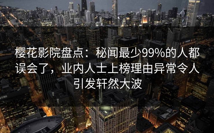樱花影院盘点：秘闻最少99%的人都误会了，业内人士上榜理由异常令人引发轩然大波
