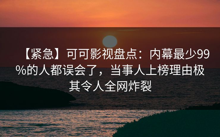 【紧急】可可影视盘点：内幕最少99%的人都误会了，当事人上榜理由极其令人全网炸裂