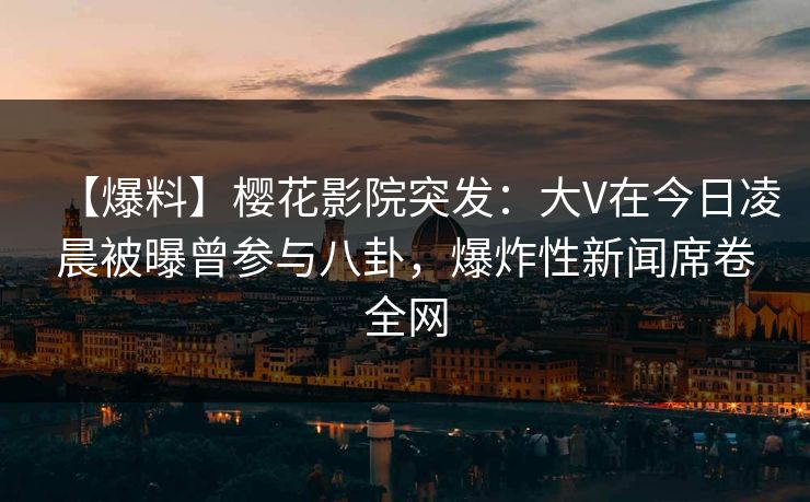 【爆料】樱花影院突发：大V在今日凌晨被曝曾参与八卦，爆炸性新闻席卷全网