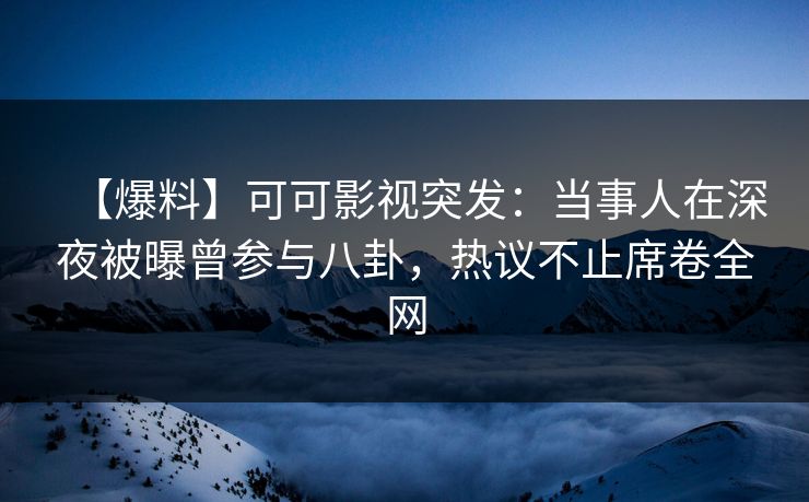 【爆料】可可影视突发：当事人在深夜被曝曾参与八卦，热议不止席卷全网