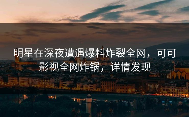 明星在深夜遭遇爆料炸裂全网，可可影视全网炸锅，详情发现