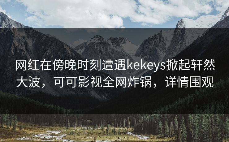 网红在傍晚时刻遭遇kekeys掀起轩然大波，可可影视全网炸锅，详情围观
