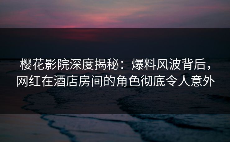 樱花影院深度揭秘：爆料风波背后，网红在酒店房间的角色彻底令人意外