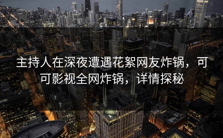 主持人在深夜遭遇花絮网友炸锅，可可影视全网炸锅，详情探秘
