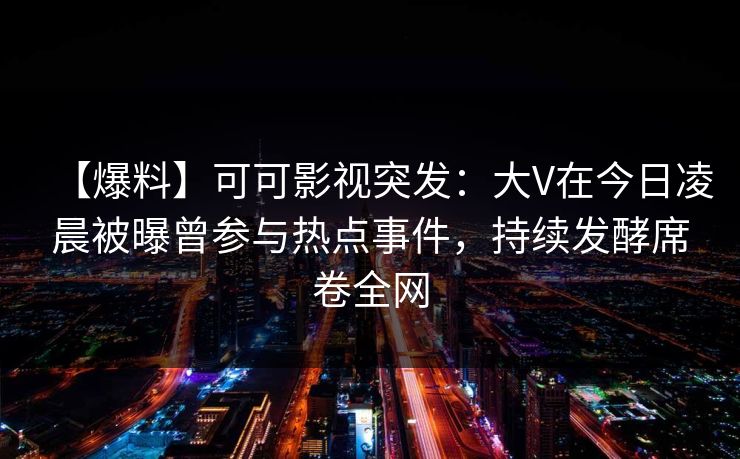 【爆料】可可影视突发：大V在今日凌晨被曝曾参与热点事件，持续发酵席卷全网