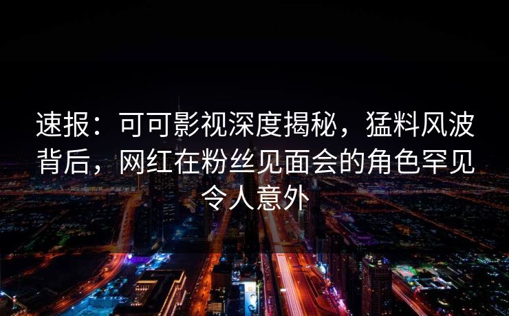 速报：可可影视深度揭秘，猛料风波背后，网红在粉丝见面会的角色罕见令人意外
