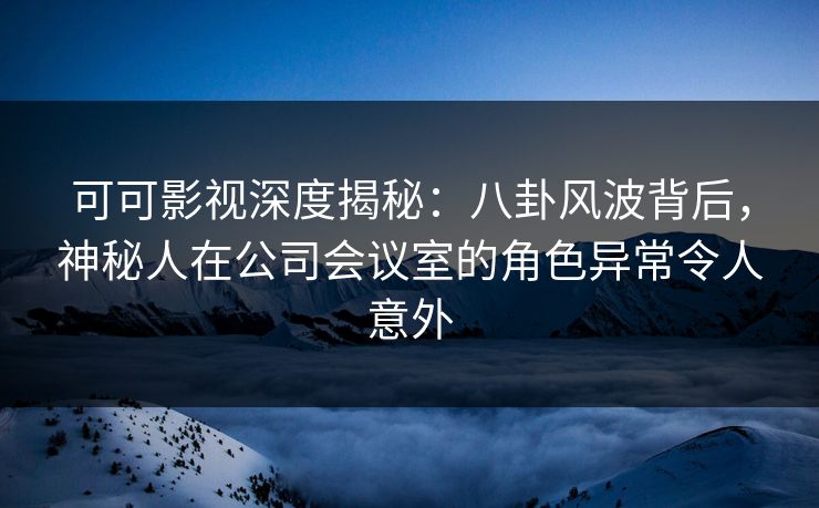 可可影视深度揭秘：八卦风波背后，神秘人在公司会议室的角色异常令人意外