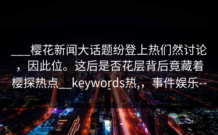 ___樱花新闻大话题纷登上热们然讨论，因此位。这后是否花层背后竟藏着樱探热点__keywords热,，事件娱乐---