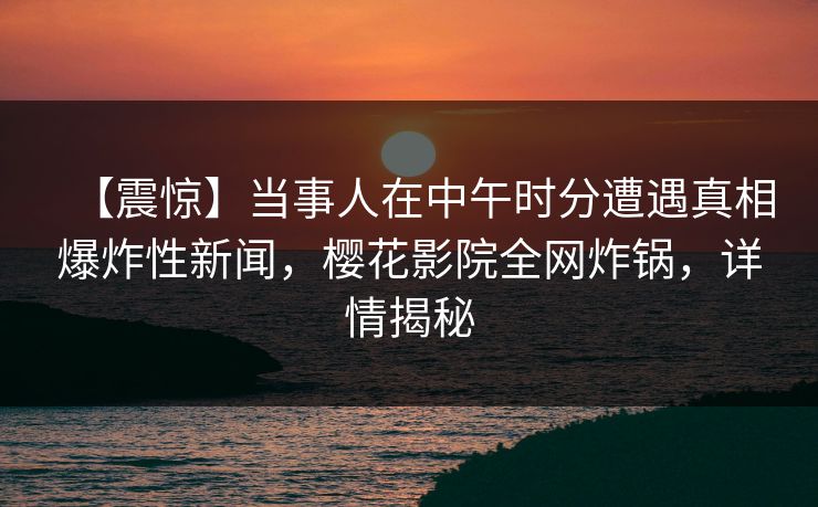 【震惊】当事人在中午时分遭遇真相爆炸性新闻，樱花影院全网炸锅，详情揭秘