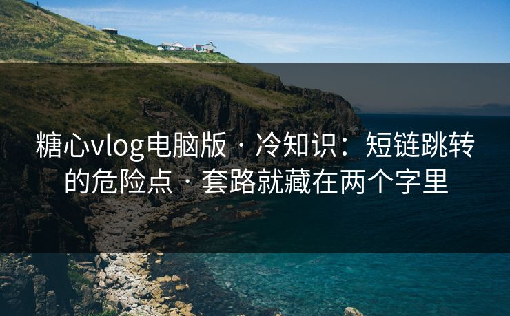 糖心vlog电脑版 · 冷知识：短链跳转的危险点 · 套路就藏在两个字里