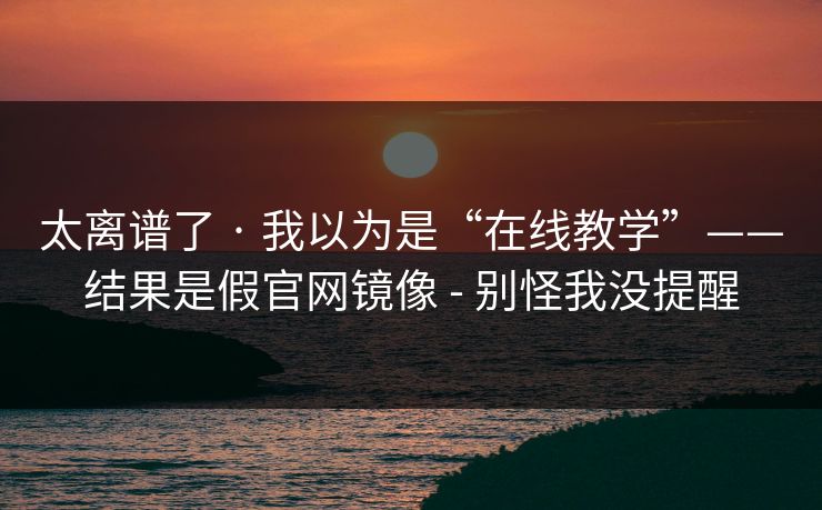 太离谱了 · 我以为是“在线教学”——结果是假官网镜像 - 别怪我没提醒