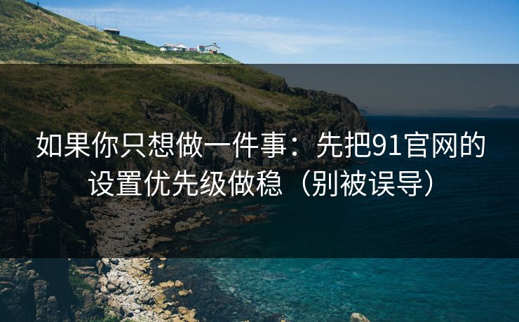 如果你只想做一件事：先把91官网的设置优先级做稳（别被误导）