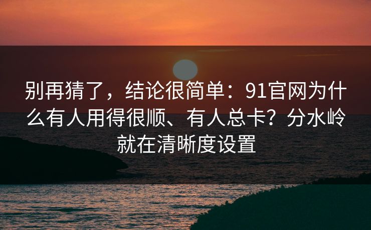 别再猜了，结论很简单：91官网为什么有人用得很顺、有人总卡？分水岭就在清晰度设置
