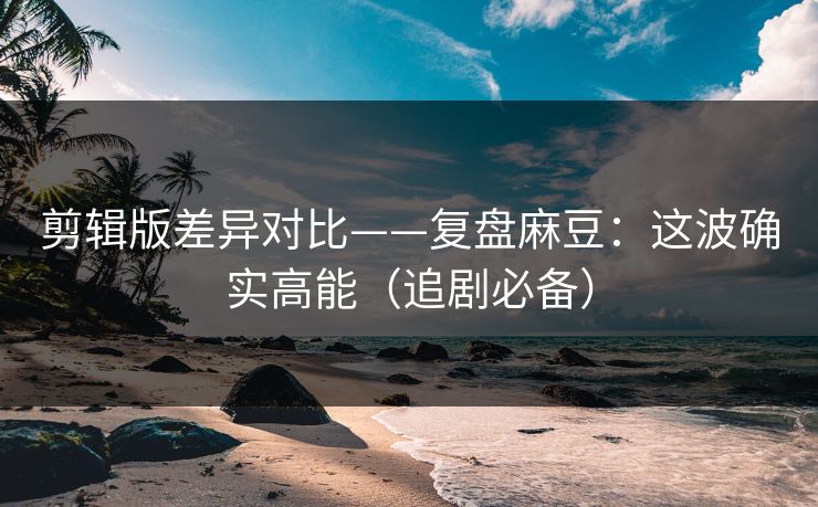 剪辑版差异对比——复盘麻豆：这波确实高能（追剧必备）
