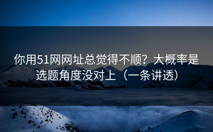 你用51网网址总觉得不顺？大概率是选题角度没对上（一条讲透）