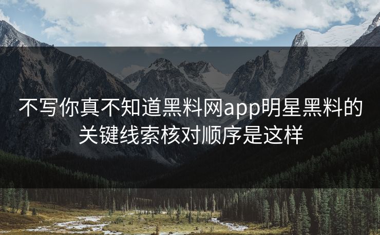 不写你真不知道黑料网app明星黑料的关键线索核对顺序是这样