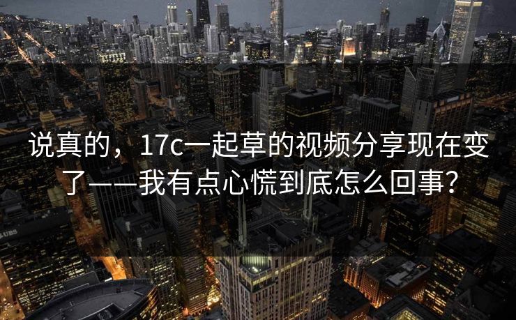 说真的，17c一起草的视频分享现在变了——我有点心慌到底怎么回事？