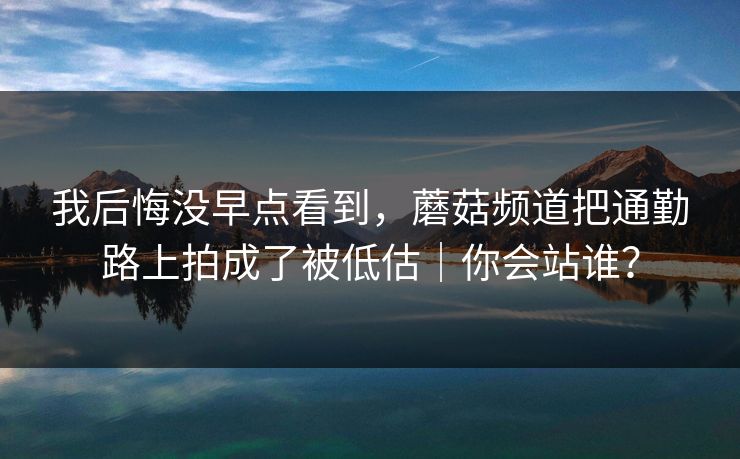 我后悔没早点看到，蘑菇频道把通勤路上拍成了被低估｜你会站谁？