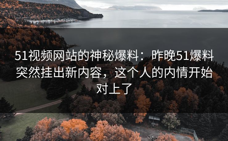 51视频网站的神秘爆料:昨晚51爆料突然挂出新内容,这个人的内情开始对上了