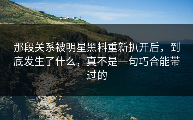 那段关系被明星黑料重新扒开后，到底发生了什么，真不是一句巧合能带过的